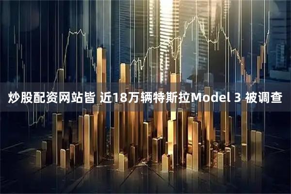 炒股配资网站皆 近18万辆特斯拉Model 3 被调查