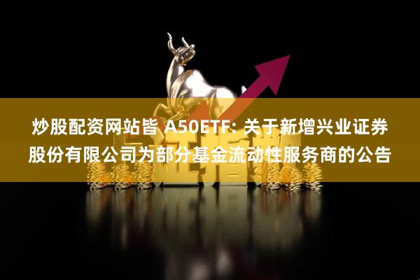 炒股配资网站皆 A50ETF: 关于新增兴业证券股份有限公司为部分基金流动性服务商的公告