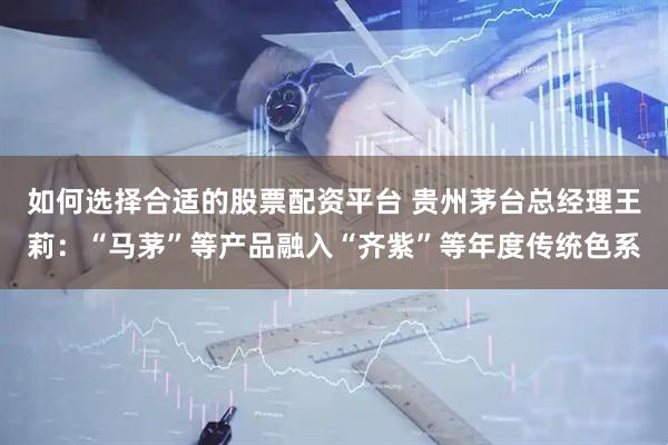 如何选择合适的股票配资平台 贵州茅台总经理王莉：“马茅”等产品融入“齐紫”等年度传统色系