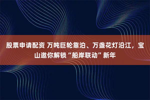 股票申请配资 万吨巨轮靠泊、万盏花灯沿江，宝山邀你解锁“船岸联动”新年