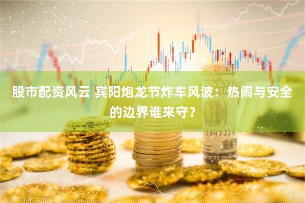 股市配资风云 宾阳炮龙节炸车风波：热闹与安全的边界谁来守？