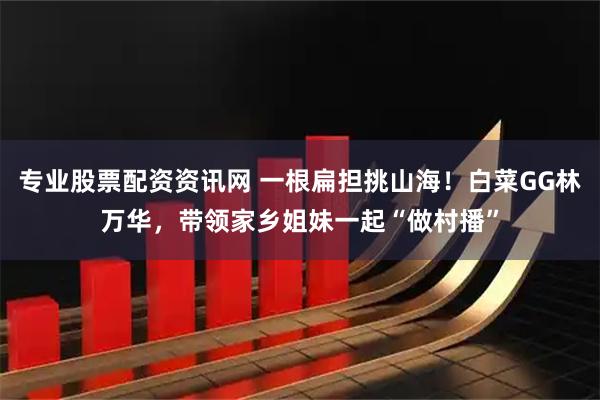 专业股票配资资讯网 一根扁担挑山海！白菜GG林万华，带领家乡姐妹一起“做村播”