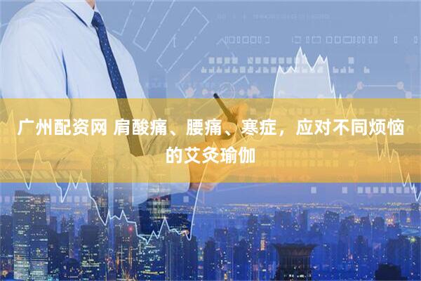 广州配资网 肩酸痛、腰痛、寒症，应对不同烦恼的艾灸瑜伽