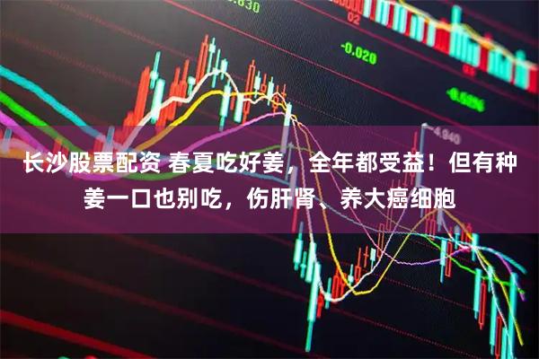 长沙股票配资 春夏吃好姜，全年都受益！但有种姜一口也别吃，伤肝肾、养大癌细胞