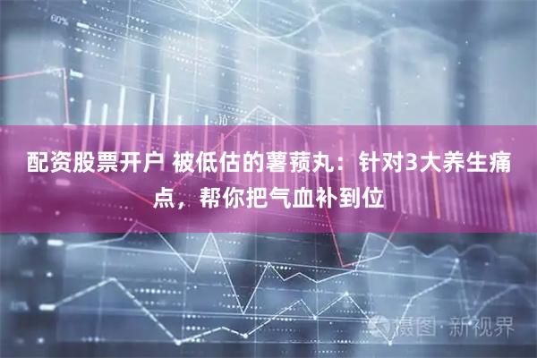 配资股票开户 被低估的薯蓣丸：针对3大养生痛点，帮你把气血补到位