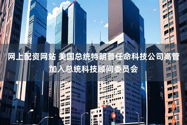 网上配资网站 美国总统特朗普任命科技公司高管加入总统科技顾问委员会