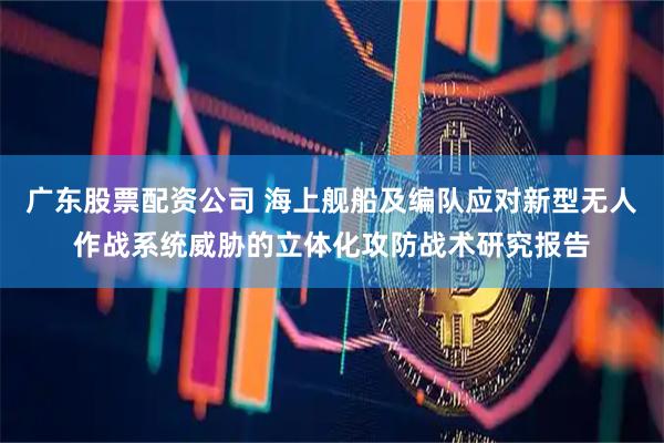 广东股票配资公司 海上舰船及编队应对新型无人作战系统威胁的立体化攻防战术研究报告