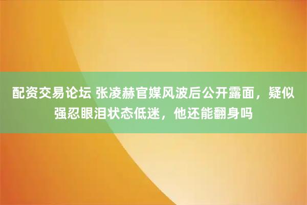 配资交易论坛 张凌赫官媒风波后公开露面，疑似强忍眼泪状态低迷，他还能翻身吗