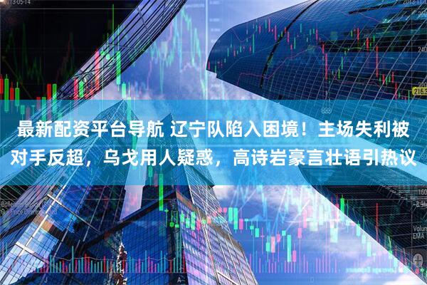 最新配资平台导航 辽宁队陷入困境！主场失利被对手反超，乌戈用人疑惑，高诗岩豪言壮语引热议
