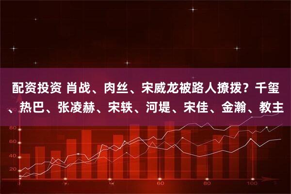 配资投资 肖战、肉丝、宋威龙被路人撩拨？千玺、热巴、张凌赫、宋轶、河堤、宋佳、金瀚、教主
