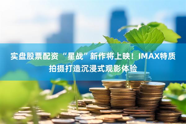 实盘股票配资 “星战”新作将上映！IMAX特质拍摄打造沉浸式观影体验