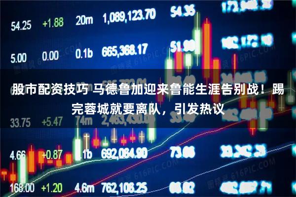 股市配资技巧 马德鲁加迎来鲁能生涯告别战！踢完蓉城就要离队，引发热议