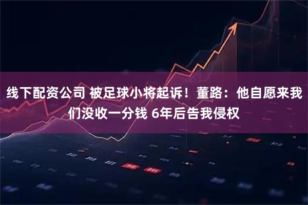 线下配资公司 被足球小将起诉！董路：他自愿来我们没收一分钱 6年后告我侵权