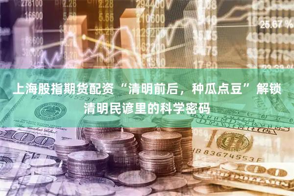 上海股指期货配资 “清明前后，种瓜点豆” 解锁清明民谚里的科学密码