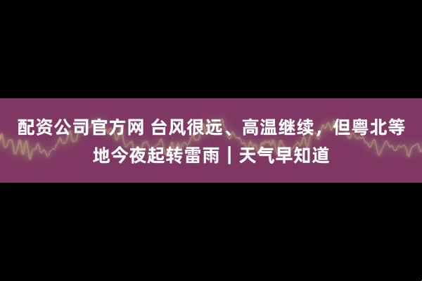 配资公司官方网 台风很远、高温继续，但粤北等地今夜起转雷雨｜天气早知道