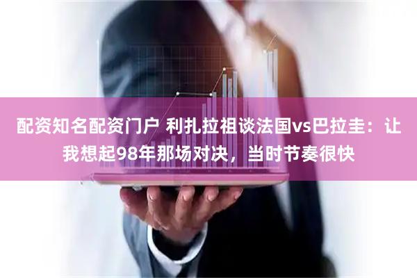 配资知名配资门户 利扎拉祖谈法国vs巴拉圭：让我想起98年那场对决，当时节奏很快