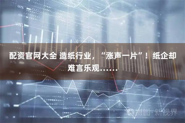 配资官网大全 造纸行业，“涨声一片”！纸企却难言乐观……