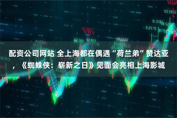 配资公司网站 全上海都在偶遇“荷兰弟”赞达亚，《蜘蛛侠：崭新之日》见面会亮相上海影城